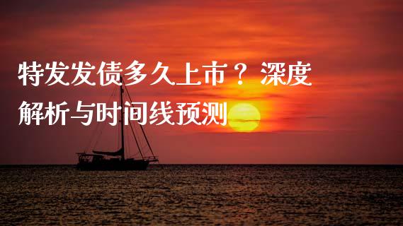 特发发债多久上市？ 深度解析与时间线预测_https://wap.fcdydaikuan.com_理财顾问_第1张