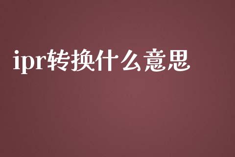 ipr转换什么意思_https://wap.fcdydaikuan.com_金融机构_第1张