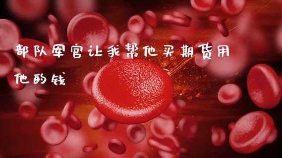 部队军官让我帮他买期货用他的钱_https://wap.fcdydaikuan.com_国际投资_第1张