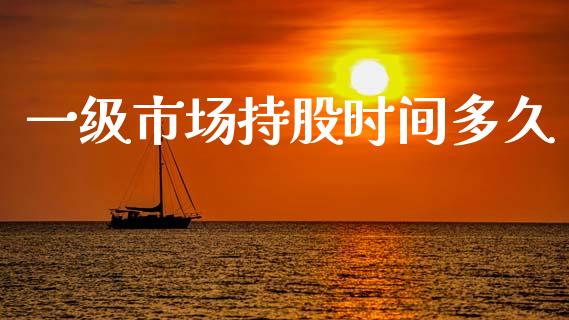 一级市场持股时间多久_https://wap.fcdydaikuan.com_金融机构_第1张