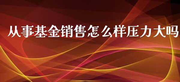 从事基金销售怎么样压力大吗_https://wap.fcdydaikuan.com_理财顾问_第1张