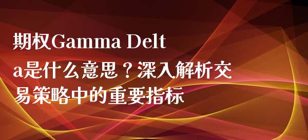 期权Gamma Delta是什么意思？深入解析交易策略中的重要指标_https://wap.fcdydaikuan.com_投资策略_第1张