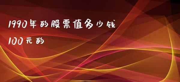 1990年的股票值多少钱100元的_https://wap.fcdydaikuan.com_国际投资_第1张